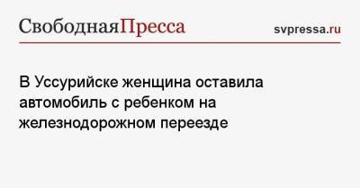 В Уссурийске женщина оставила автомобиль с ребенком на железнодорожном переезде - svpressa.ru - Новосибирск - Саратов - Приморье край - Астрахань - Уссурийск