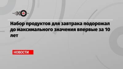 Набор продуктов для завтрака подорожал до максимального значения впервые за 10 лет - echo.msk.ru