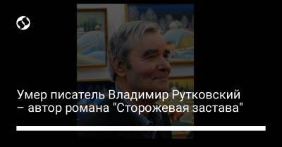 Умер писатель Владимир Рутковский – автор романа "Сторожевая застава" - liga.net - Украина - Одесса - Черкасская обл.