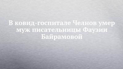 В ковид-госпитале Челнов умер муж писательницы Фаузии Байрамовой - chelny-izvest.ru - респ. Татарстан - Набережные Челны