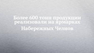 Более 600 тонн продукции реализовали на ярмарках Набережных Челнов - chelny-izvest.ru - Набережные Челны - республика Татарский