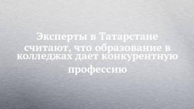 Эксперты в Татарстане считают, что образование в колледжах дает конкурентную профессию - chelny-izvest.ru - респ. Татарстан - Казань