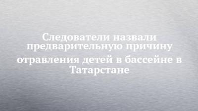 Андрей Шептицкий - Следователи назвали предварительную причину отравления детей в бассейне в Татарстане - chelny-izvest.ru - Россия - респ. Татарстан