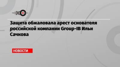 Илья Сачков - Защита обжаловала арест основателя российской компании Group-IB Ильи Сачкова - echo.msk.ru