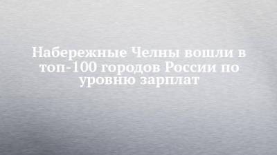 Набережные Челны вошли в топ-100 городов России по уровню зарплат - chelny-izvest.ru - Россия - респ. Татарстан - Набережные Челны - Казань - Салехард