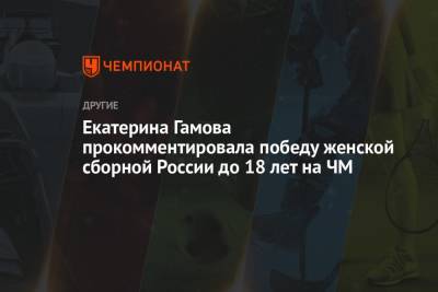 Екатерина Гамова прокомментировала победу женской сборной России до 18 лет на ЧМ - championat.com - Россия - Италия - Канада