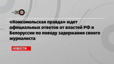 Мария Захарова - Владимир Сунгоркин - Геннадий Можейко - «Комсомольская правда» ждет официальных ответов от властей РФ и Белоруссии по поводу задержания своего журналиста - echo.msk.ru - Москва - Россия - Белоруссия - Минск