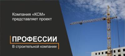 Компания «КСМ» представляет проект «Профессии в строительной компании» - stolicaonego.ru