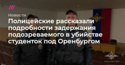 Полицейские рассказали подробности задержания подозреваемого в убийстве студенток под Оренбургом - tvrain.ru - Оренбург