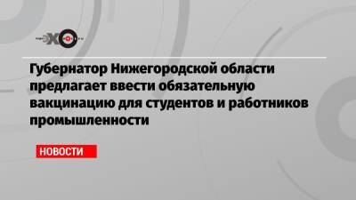 Сергей Собянин - Глеб Никитин - Губернатор Нижегородской области предлагает ввести обязательную вакцинацию для студентов и работников промышленности - echo.msk.ru - Москва - Нижегородская обл.