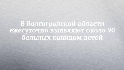 В Волгоградской области ежесуточно выявляют около 90 больных ковидом детей - chelny-izvest.ru - Волгоградская обл.