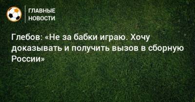 Данил Глебов - Глебов: «Не за бабки играю. Хочу доказывать и получить вызов в сборную России» - bombardir.ru - Россия