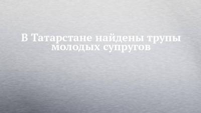 В Татарстане найдены трупы молодых супругов - chelny-izvest.ru - Россия - респ. Татарстан - Казань