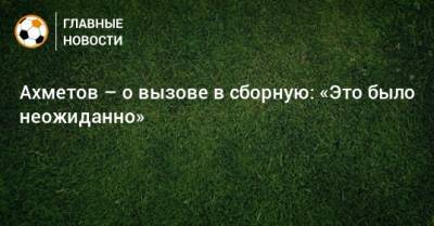 Ильзат Ахметов - Ахметов – о вызове в сборную: «Это было неожиданно» - bombardir.ru - Россия - Новогорск
