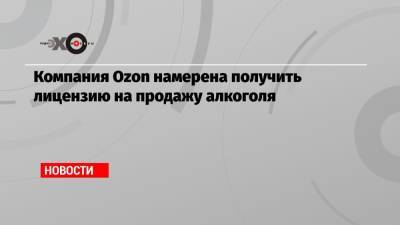 Компания Ozon намерена получить лицензию на продажу алкоголя - echo.msk.ru