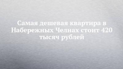 Самая дешевая квартира в Набережных Челнах стоит 420 тысяч рублей - chelny-izvest.ru - Набережные Челны