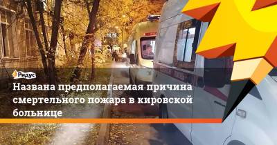 Названа предполагаемая причина смертельного пожара в кировской больнице - ridus.ru