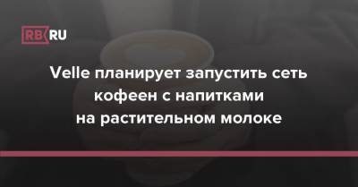 Velle планирует запустить сеть кофеен с напитками на растительном молоке - rb.ru - Москва - Россия