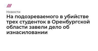 На подозреваемого в убийстве трех студенток в Оренбургской области завели дело об изнасиловании - tvrain.ru - Россия - Оренбургская обл.
