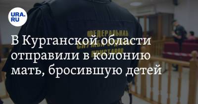 В Курганской области отправили в колонию мать, бросившую детей - ura.news - Россия - Курганская обл. - район Щучанский