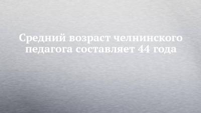 Средний возраст челнинского педагога составляет 44 года - chelny-izvest.ru - респ. Татарстан - Набережные Челны