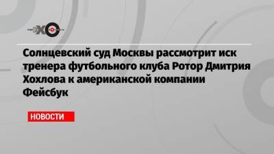 Дмитрий Хохлов - Солнцевский суд Москвы рассмотрит иск тренера футбольного клуба Ротор Дмитрия Хохлова к американской компании Фейсбук - echo.msk.ru - Москва - Россия - США - Украина