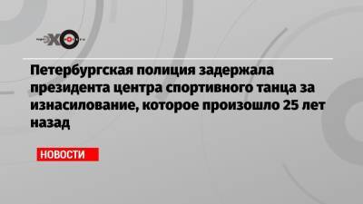 Петербургская полиция задержала президента центра спортивного танца за изнасилование, которое произошло 25 лет назад - echo.msk.ru - Санкт-Петербург