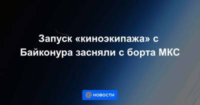 Клим Шипенко - Олег Новицкий - Юлия Пересильд - Запуск «киноэкипажа» с Байконура засняли с борта МКС - news.mail.ru - Россия