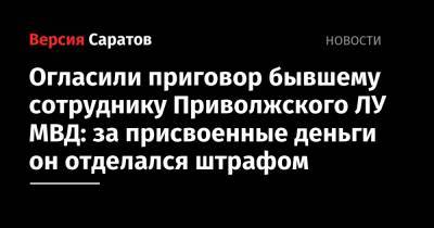 Огласили приговор бывшему сотруднику Приволжского ЛУ МВД: за присвоенные деньги он отделался штрафом - nversia.ru - Россия - Саратов