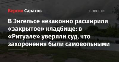 В Энгельсе незаконно расширили «закрытое» кладбище: в «Ритуале» уверяли суд, что захоронения были самовольными - nversia.ru - Саратов - Энгельс