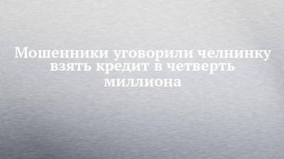 Мошенники уговорили челнинку взять кредит в четверть миллиона - chelny-izvest.ru - Украина - Набережные Челны - Казань