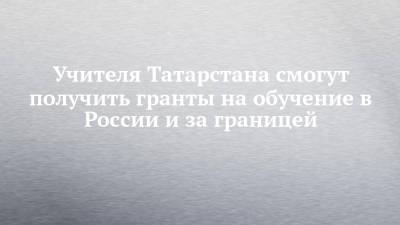 Ильсур Метшин - Учителя Татарстана смогут получить гранты на обучение в России и за границей - chelny-izvest.ru - Россия - респ. Татарстан - Казань