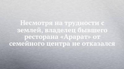 Несмотря на трудности с землей, владелец бывшего ресторана «Арарат» от семейного центра не отказался - chelny-izvest.ru