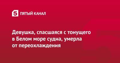 Девушка, спасшаяся с тонущего в Белом море судна, умерла от переохлаждения - 5-tv.ru