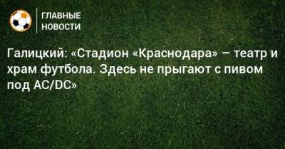Сергей Галицкий - Галицкий: «Стадион «Краснодара» – театр и храм футбола. Здесь не прыгают с пивом под AC/DC» - bombardir.ru - Краснодар - Казань