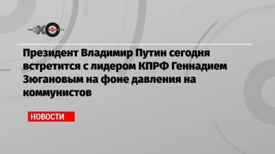 Владимир Путин - Владимир Жириновский - Геннадий Зюганов - Николай Зубрилин - Президент Владимир Путин сегодня встретится с лидером КПРФ Геннадием Зюгановым на фоне давления на коммунистов - echo.msk.ru - Москва - Россия