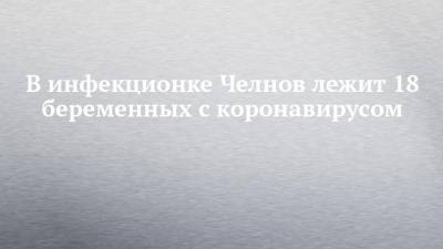 В инфекционке Челнов лежит 18 беременных с коронавирусом - chelny-izvest.ru - Набережные Челны