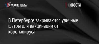 В Петербурге закрываются уличные шатры для вакцинации от коронавируса - ivbg.ru - Украина - Ленинградская обл. - Санкт-Петербург - Петербург
