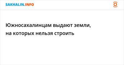 Южносахалинцам выдают земли, на которых нельзя строить - sakhalin.info - Южно-Сахалинск