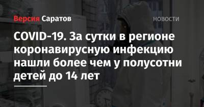 COVID-19. За сутки в регионе коронавирусную инфекцию нашли более чем у полусотни детей до 14 лет - nversia.ru - Саратовская обл. - Саратов - район Энгельсский