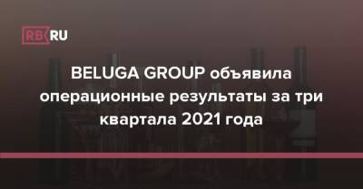 BELUGA GROUP объявила операционные результаты за три квартала 2021 года - rb.ru - США - Италия - Израиль - Австралия - Германия - Польша - Болгария