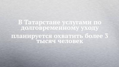 В Татарстане услугами по долговременному уходу планируется охватить более 3 тысяч человек - chelny-izvest.ru - респ. Татарстан