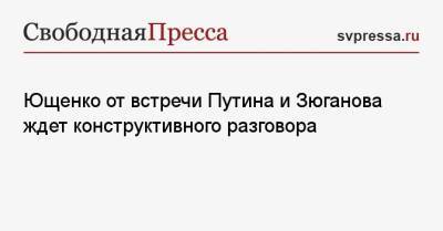 Владимир Путин - Геннадий Зюганов - Александр Ющенко - Ющенко от встречи Путина и Зюганова ждет конструктивного разговора - svpressa.ru - Россия