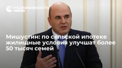 Михаил Мишустин - Премьер Мишустин: по программе сельской ипотеки жилищные условия улучшат более 50 тысяч семей - realty.ria.ru - Москва - Россия - Ленинградская обл. - окр. Янао - окр. Дальневосточный