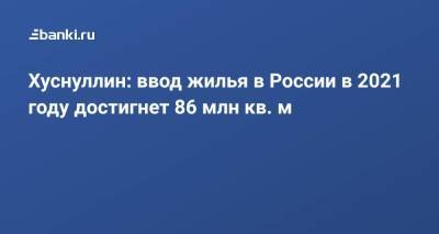 Марат Хуснуллин - Хуснуллин: ввод жилья в России в 2021 году достигнет 86 млн кв. м - smartmoney.one - Россия - окр. Уральский