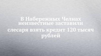 В Набережных Челнах неизвестные заставили слесаря взять кредит 120 тысяч рублей - chelny-izvest.ru - Москва - Россия - Украина - Набережные Челны