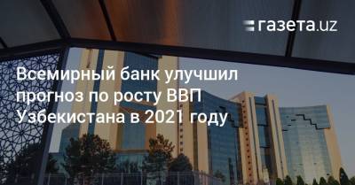 Всемирный банк улучшил прогноз по росту ВВП Узбекистана в 2021 году - gazeta.uz - Узбекистан