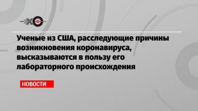 Ученые из США, расследующие причины возникновения коронавируса, высказываются в пользу его лабораторного происхождения - echo.msk.ru - США