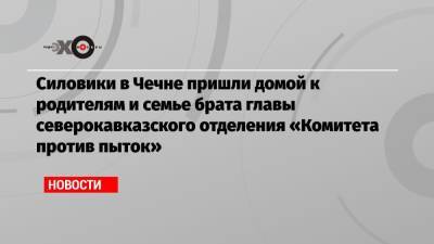Силовики в Чечне пришли домой к родителям и семье брата главы северокавказского отделения «Комитета против пыток» - echo.msk.ru - респ. Чечня
