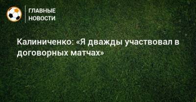 Максим Калиниченко - Калиниченко: «Я дважды участвовал в договорных матчах» - bombardir.ru - Украина